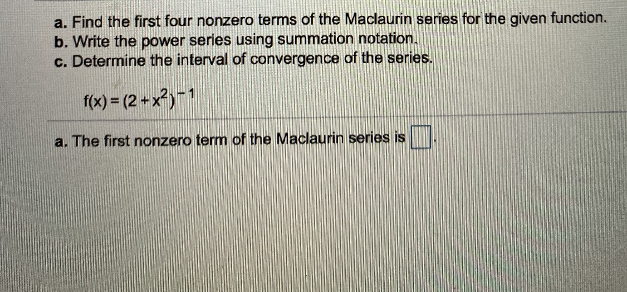 a. Find the first four nonzero terms of the Maclaurin series for the given function.
b. Write the power series using summation notation.
c. Determine the interval of convergence of the series.
f(x) = (2 + x?)-1
