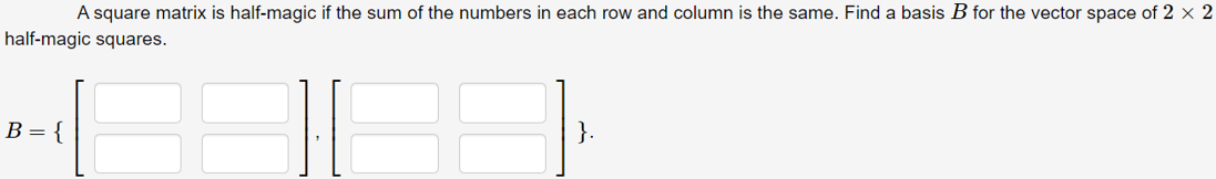 A square matrix is half-magic if the sum of the numbers in each row and column is the same. Find a basis B for the vector space of 2 × 2
half-magic squares.
B = {
}.
