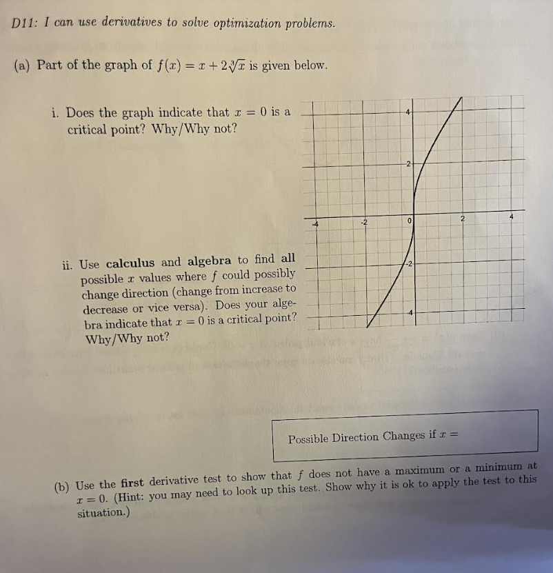 D11: I can use derivatives to solve optimization problems.
(a) Part of the graph of f(x) = x+2 is given below.
i. Does the graph indicate that x = 0 is a
critical point? Why/Why not?
ii. Use calculus and algebra to find all
possible values where f could possibly
change direction (change from increase to
decrease or vice versa). Does your alge-
bra indicate that x = 0 is a critical point?
Why/Why not?
-2
0
2
2
Possible Direction Changes if x =
(b) Use the first derivative test to show that f does not have a maximum or a minimum at
10. (Hint: you may need to look up this test. Show why it is ok to apply the test to this
situation.)