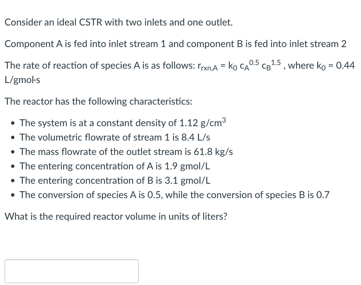 Consider an ideal CSTR with two inlets and one outlet.
Component A is fed into inlet stream 1 and component B is fed into inlet stream 2
The rate of reaction of species A is as follows: rrxn,A = KO CA
L/gmol.s
The reactor has the following characteristics:
• The system is at a constant density of 1.12 g/cm³
• The volumetric flowrate of stream 1 is 8.4 L/s
• The mass flowrate of the outlet stream is 61.8 kg/s
• The entering concentration of A is 1.9 gmol/L
• The entering concentration of B is 3.1 gmol/L
0.5
'
CB 1.5, where ko = 0.44
• The conversion of species A is 0.5, while the conversion of species B is 0.7
What is the required reactor volume in units of liters?