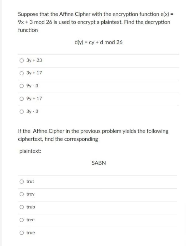 Suppose that the Affine Cipher with the encryption function e(x) =
9x + 3 mod 26 is used to encrypt a plaintext. Find the decryption
function
O 3y + 23
O
3y + 17
O9y-3
O9y + 17
O 3y - 3
If the Affine Cipher in the previous problem yields the following
ciphertext, find the corresponding
plaintext:
trut
trey
O trub
O tree
d(y) = cy + d mod 26
O true
SABN