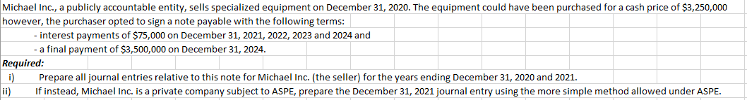 Michael Inc., a publicly accountable entity, sells specialized equipment on December 31, 2020. The equipment could have been purchased for a cash price of $3,250,000
however, the purchaser opted to sign a note payable with the following terms:
- interest payments of $75,000 on December 31, 2021, 2022, 2023 and 2024 and
- a final payment of $3,500,000 on December 31, 2024.
Required:
i)
ii)
Prepare all journal entries relative to this note for Michael Inc. (the seller) for the years ending December 31, 2020 and 2021.
If instead, Michael Inc. is a private company subject to ASPE, prepare the December 31, 2021 journal entry using the more simple method allowed under ASPE.