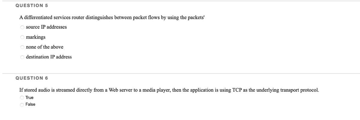 QUESTION 5
A differentiated services router distinguishes between packet flows by using the packets'
Osource IP addresses
Omarkings
Onone of the above
Odestination IP address
QUESTION 6
If stored audio is streamed directly from a Web server to a media player, then the application is using TCP as the underlying transport protocol.
O True
False