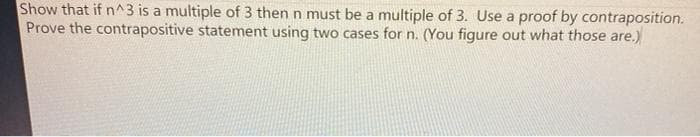 Show that if n^3 is a multiple of 3 then n must be a multiple of 3. Use a proof by contraposition.
Prove the contrapositive statement using two cases for n. (You figure out what those are.)