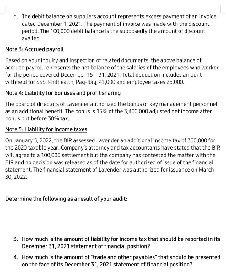 d. The debit balance on suppliers account represents excess payment of an invoice
dated December 1, 2021. The payment of invoice was made with the discount
period. The 100,000 debit balance is the supposedly the amount of discount
availed.
Note 3: Accrued payroll
Based on your inquiry and inspection of related documents, the above balance of
accrued payroll represents the net balance of the salaries of the employees who worked
for the period covered December 15 - 31, 2021. Total deduction includes amount
withheld for SSS, Philhealth, Pag-Ibig, 41,000 and employee taxes 25,000.
Note 4: Liability for bonuses and profit sharing
The board of directors of Lavender authorized the bonus of key management personnel
as an additional benefit. The bonus is 15% of the 3,400,000 adjusted net income after
bonus but before 30% tax.
Note 5: Liability for income taxes
On January 5, 2022, the BIR assessed Lavender an additional income tax of 300,000 for
the 2020 taxable year. Company's attorney and tax accountants have stated that the BIR
will agree to a 100,000 settlement but the company has contested the matter with the
BIR and no decision was released as of the date for authorized of issue of the financial
statement. The financial statement of Lavender was authorized for issuance on March
30, 2022.
Determine the following as a result of your audit:
3. How much is the amount of liability for income tax that should be reported in its
December 31, 2021 statement of financial position?
4. How much is the amount of "trade and other payables" that should be presented
on the face of its December 31, 2021 statement of financial position?
