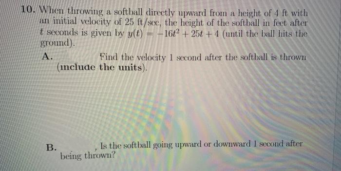 10. When throwing a softball directly upward from a height of 4 ft with
an initial velocity of 25 ft/scc, the height of the softball in feet after
t seconds is given by y(t)
ground).
16t2 +25t + 4 (until the ball hits the
А.
Find the velocity 1 second after the softball is thrown
(include the units).
Is the softball going upward or downward 1 second after
В.
being thrown?
