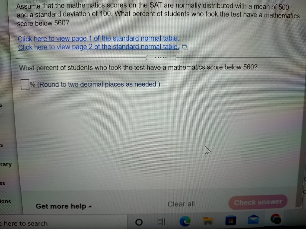 Assume that the mathematics scores on the SAT are normally distributed with a mean of 500
and a standard deviation of 100. What percent of students who took the test have a mathematics
Score below 560?
Click here to view page 1 of the standard normal table.
Click here to view page 2 of the standard normal table.0
What percent of students who took the test have a mathematics score below 560?
% (Round to two decimal places as needed.)
rary
SS
ions
Clear all
Check answer
Get more help -
e here to search
