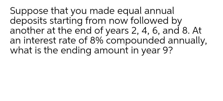 Suppose that you made equal annual
deposits starting from now followed by
another at the end of years 2, 4, 6, and 8. At
an interest rate of 8% compounded annually,
what is the ending amount in year 9?
