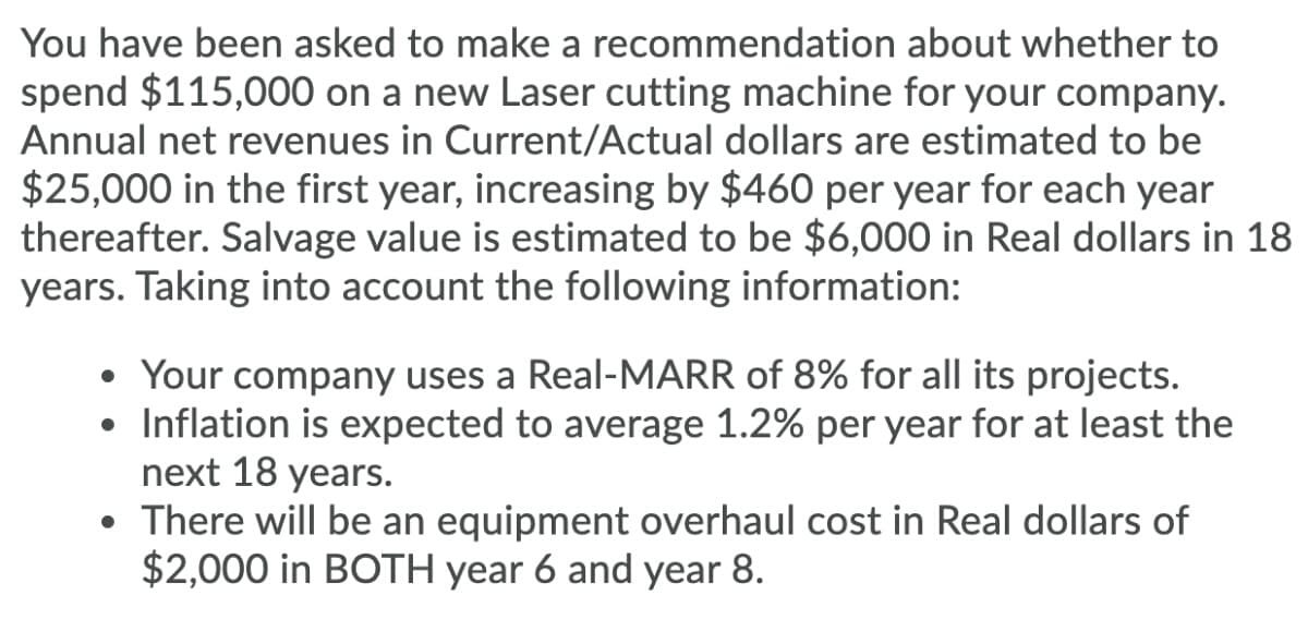 You have been asked to make a recommendation about whether to
spend $115,000 on a new Laser cutting machine for your company.
Annual net revenues in Current/Actual dollars are estimated to be
$25,000 in the first year, increasing by $460 per year for each year
thereafter. Salvage value is estimated to be $6,000 in Real dollars in 18
years. Taking into account the following information:
Your company uses a Real-MARR of 8% for all its projects.
• Inflation is expected to average 1.2% per year for at least the
next 18 years.
• There will be an equipment overhaul cost in Real dollars of
$2,000 in BOTH year 6 and year 8.
