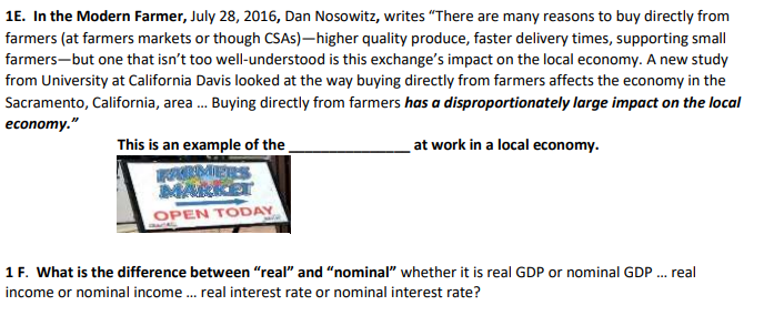 1E. In the Modern Farmer, July 28, 2016, Dan Nosowitz, writes “There are many reasons to buy directly from
farmers (at farmers markets or though CSAS)–higher quality produce, faster delivery times, supporting small
farmers-but one that isn't too well-understood is this exchange's impact on the local economy. A new study
from University at California Davis looked at the way buying directly from farmers affects the economy in the
Sacramento, California, area . Buying directly from farmers has a disproportionately large impact on the local
economy."
This is an example of the
at work in a local economy.
RMERS
MARKET
OPEN TODAY
1 F. What is the difference between "real" and "nominal" whether it is real GDP or nominal GDP . real
income or nominal income . real interest rate or nominal interest rate?
