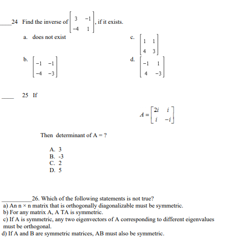 3
24 Find the inverse of
if it exists.
-4
1
a. does not exist
c.
1
1
b.
d.
-1
-1
1
4
-3
25 If
A =
Then determinant of A =?
A. 3
В. -3
С. 2
D. 5
_26. Which of the following statements is not true?
a) An n x n matrix that is orthogonally diagonalizable must be symmetric.
b) For any matrix A, A TA is symmetric.
c) If A is symmetric, any two eigenvectors of A corresponding to different eigenvalues
must be orthogonal.
d) If A and B are symmetric matrices, AB must also be symmetric.
en
