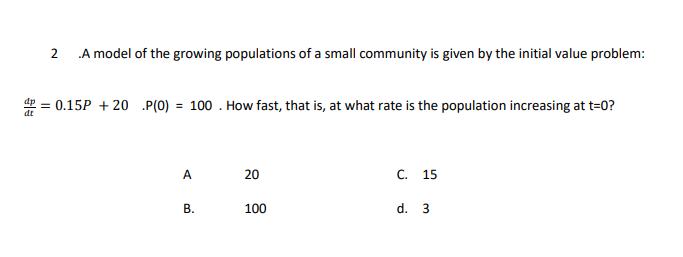 2
A model of the growing populations of a small community is given by the initial value problem:
= 0.15P + 20 .P(0) = 100 . How fast, that is, at what rate is the population increasing at t=0?
A
20
15
B.
100
d.
3.
C.
