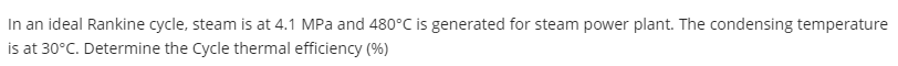 In an ideal Rankine cycle, steam is at 4.1 MPa and 480°C is generated for steam power plant. The condensing temperature
is at 30°C. Determine the Cycle thermal efficiency (%)
