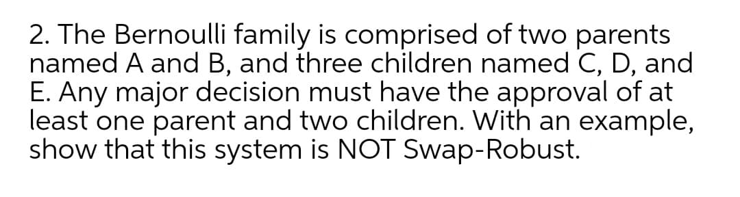 2. The Bernoulli family is comprised of two parents
named A and B, and three children named C, D, and
E. Any major decision must have the approval of at
least one parent and two children. With an example,
show that this system is NOT Swap-Robust.
