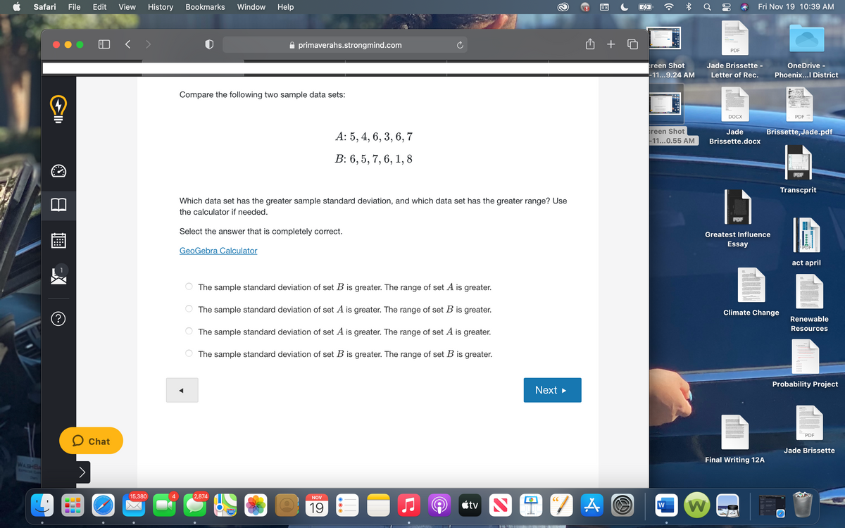 Safari
File
Edit
View
History
Bookmarks
Window
Help
Fri Nov 19 10:39 AM
primaverahs.strongmind.com
PDF
reen Shot
Jade Brissette -
OneDrive -
-11...9.24 AM
Letter of Rec.
Phoenix...I District
Compare the following two sample data sets:
DOCX
PDF
reen Shot
-11...0.55 AM
Jade
Brissette, Jade.pdf
A: 5, 4, 6, 3, 6, 7
Brissette.docx
B: 6, 5, 7, 6, 1, 8
PDF
Transcprit
Which data set has the greater sample standard deviation, and which data set has the greater range? Use
the calculator if needed.
Select the answer that is completely correct.
Greatest Influence
Essay
GeoGebra Calculator
act april
The sample standard deviation of set B is greater. The range of set A is greater.
The sample standard deviation of set A is greater. The range of set B is greater.
Climate Change
Renewable
Resources
The sample standard deviation of set A is greater. The range of set A is greater.
The sample standard deviation of set B is greater. The range of set B is greater.
Probability Project
Next >
PDF
O Chat
Jade Brissette
Final Writing 12A
WASHBA
EXPRCSB CAP
15,380
(2,874
NOV
CC
19
étv
280
日画
