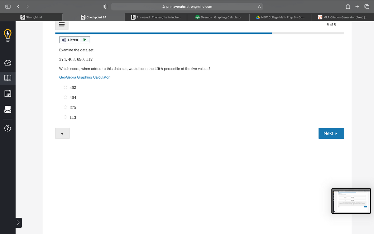 く>
primaverahs.strongmind.com
O StrongMind
O Checkpoint 24
b Answered: The lengths in inche...
A Desmos | Graphing Calculator
NEW College Math Prep B - Go...
MLA Citation Generator (Free) |...
6 of 8
Listen
Examine the data set.
374, 403, 690, 112
Which score, when added to this data set, would be in the 40th percentile of the five values?
GeoGebra Graphing Calculator
403
404
375
113
(?
Next
II
