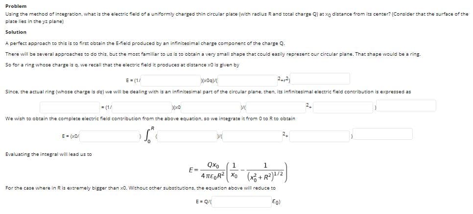 Problem
Using the method of integration, what is the electric field of a uniformly charged thin circular plate (with radius Rand total charge Q) at xo distance from its center? (Consider that the surface of the
plate lies in the yz plane)
Solution
A perfect approach to this is to first obtain the E-field produced by an infinitesimal charge component of the charge Q
There will be several approaches to do this, but the most familiar to us is to obtain a very small shape that could easily represent our circular plane. That shape would be a ring.
So for a ring whose charge is q. we recall that the electric field it produces at distance x0 is given by
E = (1/
2-2)
Since, the actual ring (whose charge is da) we will be dealing with is an infinitesimal part of the circular plane, then, its infinitesimal electric field contribution is expressed as
2.
= (1/
We wish to obtain the complete electric field contribution from the above equation, so we integrate it from 0 to R to obtain
E = (x0/
2.
Evaluating the integral will lead us to
Qxo
1
E=
4 TEGR? X0 (x3 + R²)/2
For the case where in Ris extremely bigger than x0. Without other substitutions, the equation above will reduce to
E = Q/
E0)
