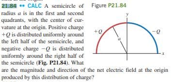 21.84 . CALC A semicircle of Figure P21.84
radius a is in the first and second
quadrants, with the center of cur-
vature at the origin. Positive charge
+Q is distributed uniformly around
+e
0-
the left half of the semicircle, and
negative charge -Q is distributed
uniformly around the right half of
the semicircle (Fig. P21.84). What
are the magnitude and direction of the net electric field at the origin
produced by this distribution of charge?
