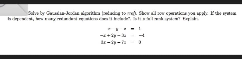 Solve by Gaussian-Jordan algorithm (reducing to rref). Show all row operations you apply. If the system
is dependent, how many redundant equations does it include?. Is it a full rank system? Explain.
x-y-z = 1
-x+2y-3z = -4
3x - 2y-7z
=