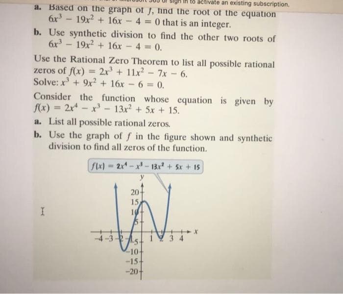 to activate an existing subscription.
a. Based on the graph of J, hind the root of the equation
6x³19x² + 16x-4 = 0 that is an integer.
b. Use synthetic division to find the other two roots of
6x³19x² + 16x - 4 = 0.
Use the Rational Zero Theorem to list all possible rational
zeros of f(x) = 2x³ + 11x² - 7x - 6.
Solve: x³ + 9x² + 16x6 = 0.
Consider the function whose equation is given by
f(x) = 2x²x³ - 13x² + 5x + 15.
-
a. List all possible rational zeros.
b. Use the graph of f in the figure shown and synthetic
division to find all zeros of the function.
f(x) = 2x4-x³-13x² + 5x + 15
20-
15
I
10+
25-
-10+
-15+
-20