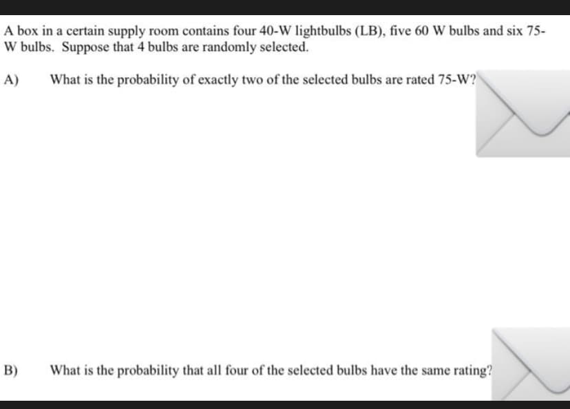 A box in a certain supply room contains four 40-W lightbulbs (LB), five 60 W bulbs and six 75-
W bulbs. Suppose that 4 bulbs are randomly selected.
A)
What is the probability of exactly two of the selected bulbs are rated 75-W?
B)
What is the probability that all four of the selected bulbs have the same rating?