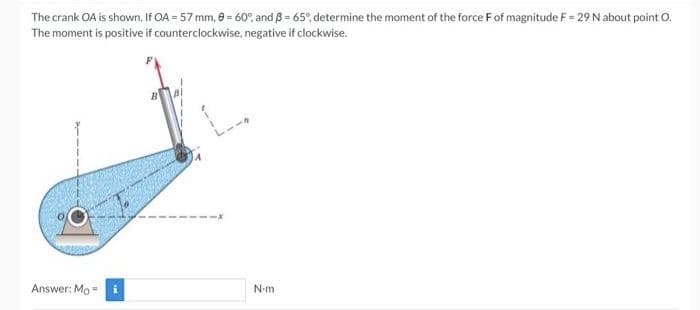 The crank OA is shown. If OA = 57 mm, 0 = 60°, and 3= 65°, determine the moment of the force F of magnitude F= 29 N about point O.
The moment is positive if counterclockwise, negative if clockwise.
Answer: Mo-
N-m