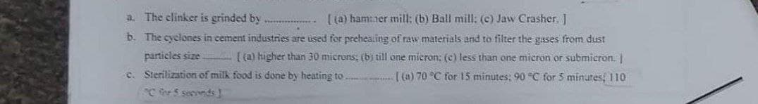 a. The clinker is grinded by ...
[(a) ham:ner mill: (b) Ball mill: (c) Jaw Crasher. ]
b. The cyclones in cement industries are used for prehea.ing of raw materials and to filter the gases from dust
particles size [) higher than 30 micruns; (bi till one mieron: (c) less than one micron or submicron.
c. Sterilization of milk food is done by heating to . ( (a) 70 °C for 15 minutes; 90 C for 5 minutes, 110
C for 5 secvnds
