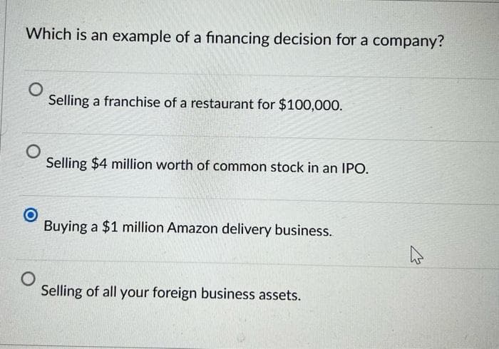 Which is an example of a financing decision for a company?
O
Selling a franchise of a restaurant for $100,000.
O
Selling $4 million worth of common stock in an IPO.
O
Buying a $1 million Amazon delivery business.
O
Selling of all your foreign business assets.
4