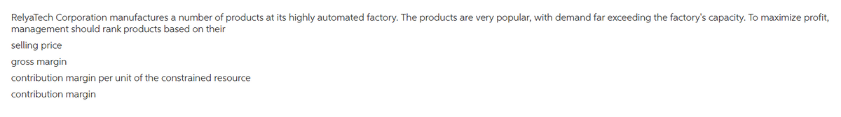 RelyaTech Corporation manufactures a number of products at its highly automated factory. The products are very popular, with demand far exceeding the factory's capacity. To maximize profit,
management should rank products based on their
selling price
gross margin
contribution margin per unit of the constrained resource
contribution margin