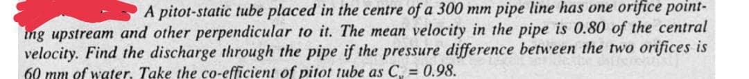 A pitot-static tube placed in the centre of a 300 mm pipe line has one orifice point-
ing upstream and other perpendicular to it. The mean velocity in the pipe is 0.80 of the central
velocity. Find the discharge through the pipe if the pressure difference between the two orifices is
60 mm of water. Take the co-efficient of pitot tube as C = 0.98.
