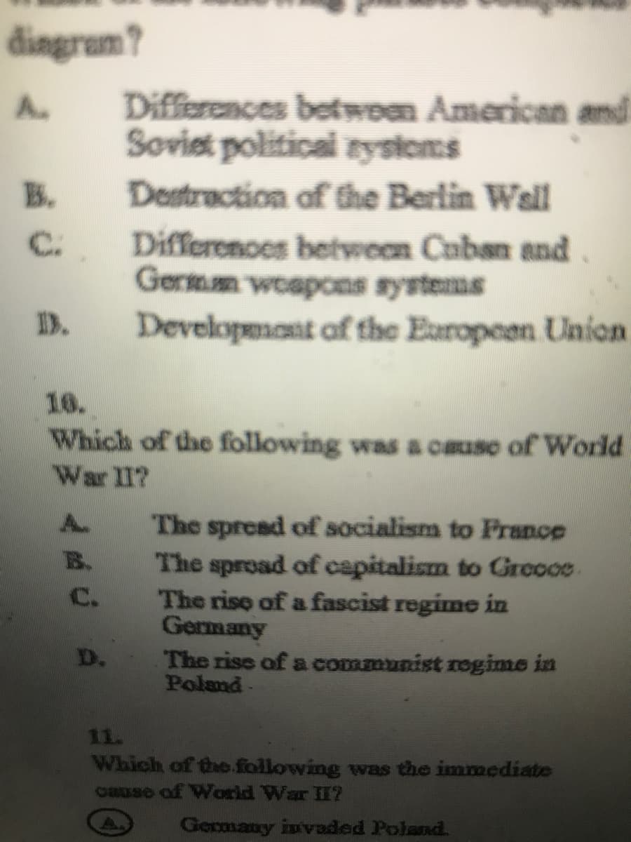 dingram?
Differences betwom American and
Soviet political zysioms
A.
B.
Destraction of the Berlin Wall
C.
Differenoes between Cuban and.
Germm woapons systems
Developmant of the Earopeen Union
D.
16.
Which of the following was a cause of World
War II?
The spread of socialism to France
The sproad of capitalism to Grccoe
The rise of a fascist regime in
Germany
A.
B.
C.
D.
The rise of a communist rogime in
Poland-
11.
Which of the.following was the immediate
cause of World War II?
A.
Gormany invaded Poland.
