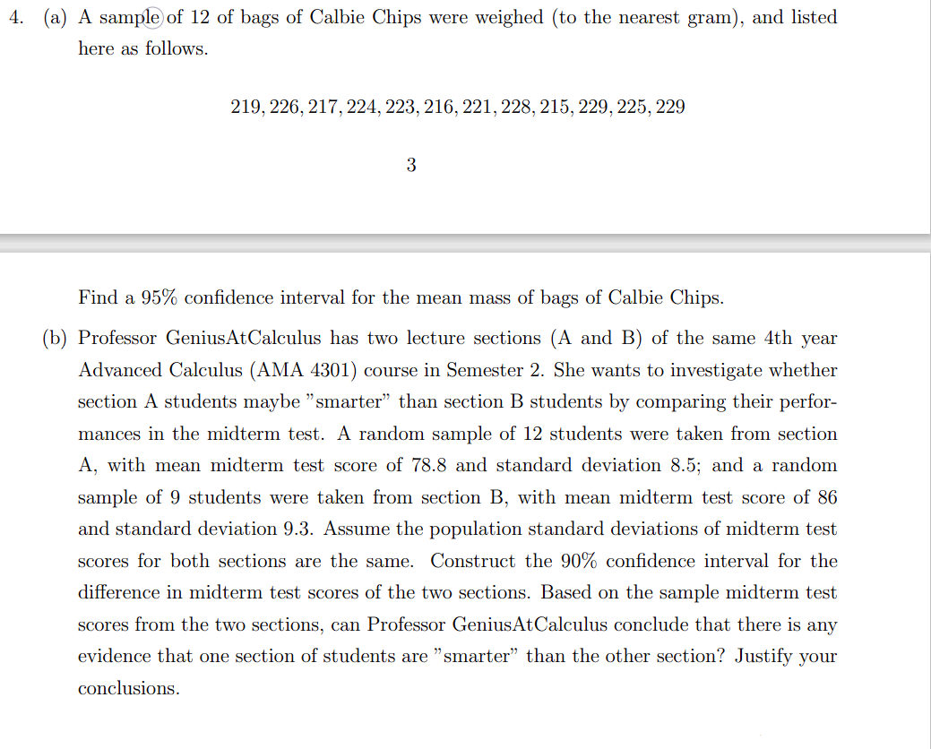 4. (a) A sample of 12 of bags of Calbie Chips were weighed (to the nearest gram), and listed
here as follows.
219, 226, 217, 224, 223, 216, 221, 228, 215, 229, 225, 229
3
Find a 95% confidence interval for the mean mass of bags of Calbie Chips.
(b) Professor GeniusAtCalculus has two lecture sections (A and B) of the same 4th year
Advanced Calculus (AMA 4301) course in Semester 2. She wants to investigate whether
section A students maybe "smarter" than section B students by comparing their perfor-
mances in the midterm test. A random sample of 12 students were taken from section
A, with mean midterm test score of 78.8 and standard deviation 8.5; and a random
sample of 9 students were taken from section B, with mean midterm test score of 86
and standard deviation 9.3. Assume the population standard deviations of midterm test
scores for both sections are the same. Construct the 90% confidence interval for the
difference in midterm test scores of the two sections. Based on the sample midterm test
scores from the two sections, can Professor GeniusAtCalculus conclude that there is any
evidence that one section of students are "smarter" than the other section? Justify your
conclusions.
