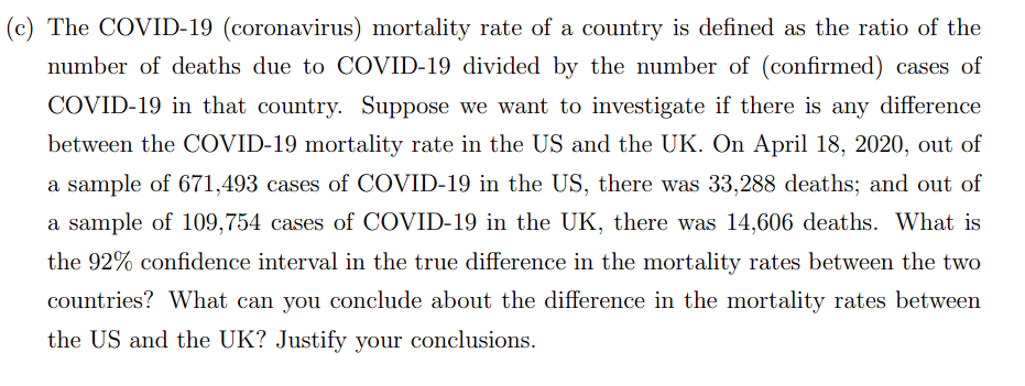 (c) The COVID-19 (coronavirus) mortality rate of a country is defined as the ratio of the
number of deaths due to COVID-19 divided by the number of (confirmed) cases of
COVID-19 in that country. Suppose we want to investigate if there is any difference
between the COVID-19 mortality rate in the US and the UK. On April 18, 2020, out of
a sample of 671,493 cases of COVID-19 in the US, there was 33,288 deaths; and out of
a sample of 109,754 cases of COVID-19 in the UK, there was 14,606 deaths. What is
the 92% confidence interval in the true difference in the mortality rates between the two
countries? What can you conclude about the difference in the mortality rates between
the US and the UK? Justify your conclusions.
