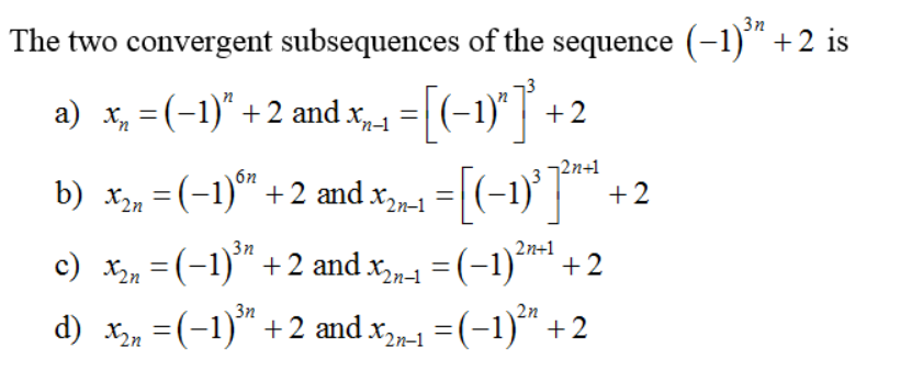 3n
The two convergent subsequences of the sequence (-1)*+2 is
=(-1)" | +2
=[(-1}]™ +2
a) x, = (-1)" +2 and x1
¬2n+1
b) x, =(-1)" +2 and x,-1
3n
c) x, =(-1)" +2 and x1 = (-1)*
2n+1
+2
%3D
3n
2n
d) x =(-1) +2 and x,-1
=(-1) +2
