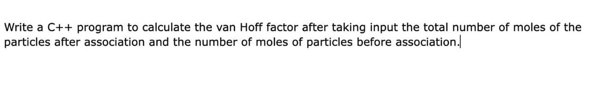 Write a C++ program to calculate the van Hoff factor after taking input the total number of moles of the
particles after association and the number of moles of particles before association.
