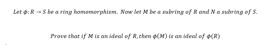 Let : R→ S be a ring homomorphism. Now let M be a subring of R and N a subring of S.
Prove that if M is an ideal of R, then (M) is an ideal of $(R)