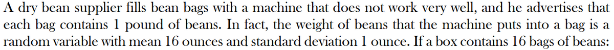 A dry bean supplier fills bean bags with a machine that does not work very well, and he advertises that
each bag contains 1 pound of beans. In fact, the weight of beans that the machine puts into a bag is a
random variable with mean 16 ounces and standard deviation 1 ounce. If a box contains 16 bags of beans: