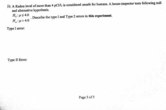 fo. A Radon level of more than 4 pCL is considered unsafe for humans. A house-inspector tests following null
and alternative hypothesis.
H:us40
H:p>40
. Describe the type I and Type 2 errors in this experiment.
Type I error:
Type II Error:
Page S of 5
