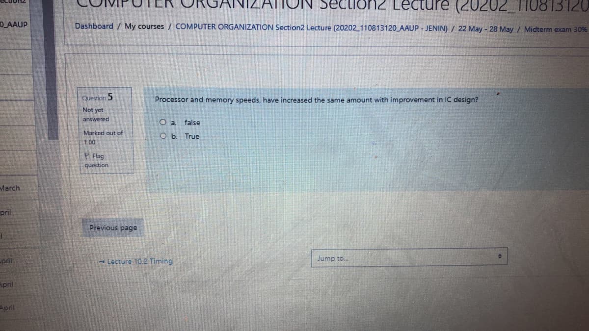 ATTUN SecLioN2 Lecture (20202_TI0813120
O AAUP
Dashboard / My courses / COMPUTER ORGANIZATION Section2 Lecture (20202_110813120 AAUP - JENIN) / 22 May - 28 May / Midterm exam 30%
Question 5
Processor and memory speeds, have increased the same amount with improvement in IC design?
Not yet
answered
O a.
false
Marked out of
O b. True
1,00
Flag
question
March
pril
Previous page
pril
- Lecture 10.2 Timing
Jump to.
April
April
