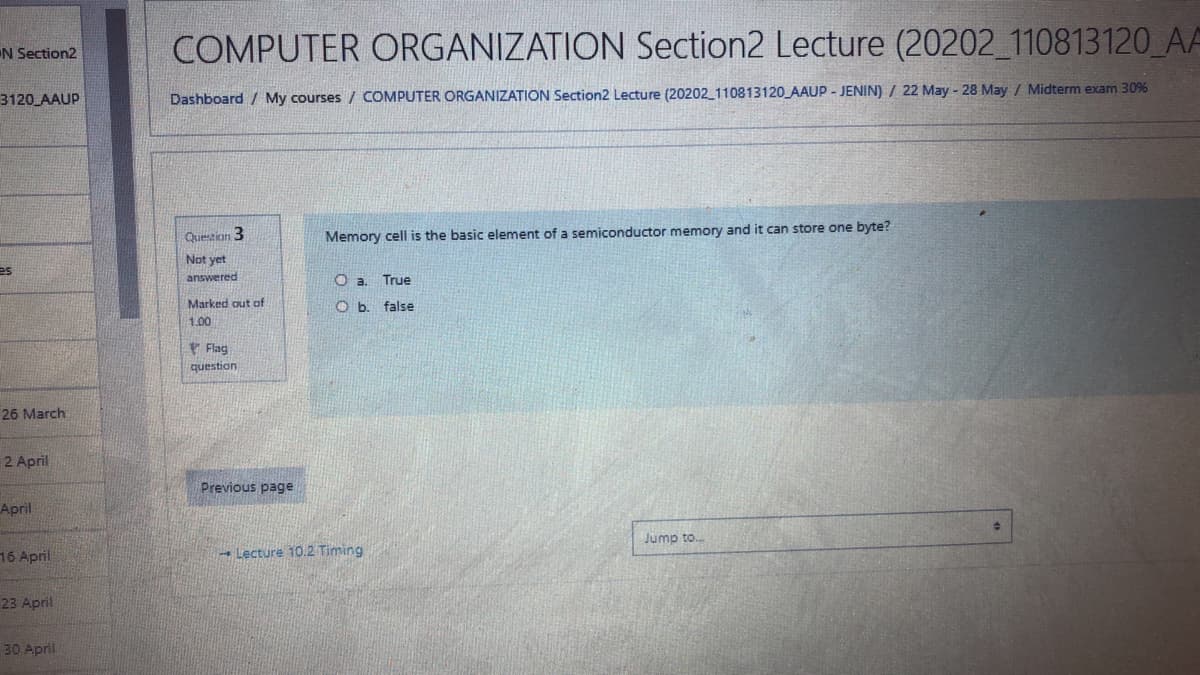 COMPUTER ORGANIZATION Section2 Lecture (20202_110813120_AA
IN Section2
3120 AAUP
Dashboard / My courses / COMPUTER ORGANIZATION Section2 Lecture (20202_110813120 AAUP - JENIN) / 22 May - 28 May / Midterm exam 30%
Questican 3
Memory cell is the basic element of a semiconductor memory and it can store one byte?
Not yet
es
answered
True
Marked out of
O b. false
1.00
* Flag
question
26 March
2 April
Previous page
April
Jump to..
16 April
- Lecture 10.2 Timing
23 April
30 April
