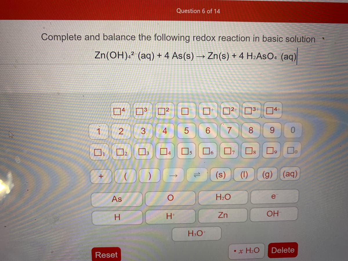 Question 6 of 14
Complete and balance the following redox reaction in basic solution
Zn(OH).² (aq) + 4 As(s) → Zn(s) + 4 H2ASO« (aq)
02 304
1
3.
4
5
7
8
9.
Os
5
Do
2.
(s)
(1)
(g) (aq)
As
H2O
e
H*
Zn
OH
H3O*
• x H2O
Delete
Reset
