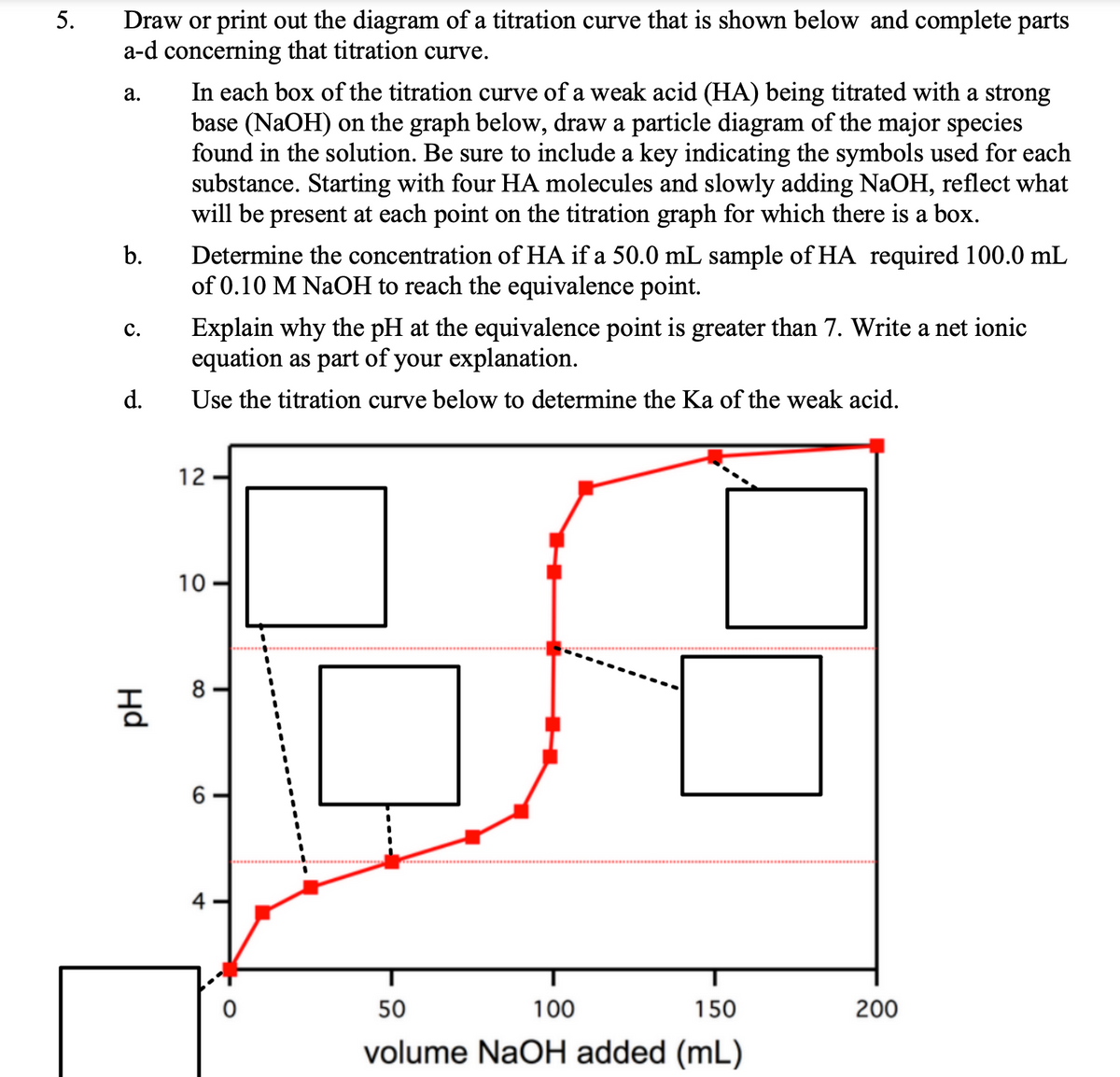 Draw or print out the diagram of a titration curve that is shown below and complete parts
a-d concerning that titration curve.
5.
In each box of the titration curve of a weak acid (HA) being titrated with a strong
base (NaOH) on the graph below, draw a particle diagram of the major species
found in the solution. Be sure to include a key indicating the symbols used for each
substance. Starting with four HA molecules and slowly adding NaOH, reflect what
will be present at each point on the titration graph for which there is a box.
а.
Determine the concentration of HA if a 50.0 mL sample of HA required 100.0 mL
of 0.10 M NaOH to reach the equivalence point.
b.
Explain why the pH at the equivalence point is greater than 7. Write a net ionic
equation as part of your explanation.
с.
d.
Use the titration curve below to determine the Ka of the weak acid.
12
10
8
4
50
100
150
200
volume NaOH added (mL)
Hd
