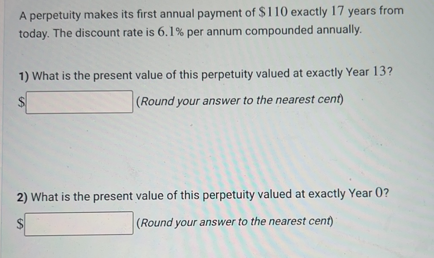 A perpetuity makes its first annual payment of $110 exactly 17 years from
today. The discount rate is 6.1% per annum compounded annually.
1) What is the present value of this perpetuity valued at exactly Year 13?
(Round your answer to the nearest cent)
2) What is the present value of this perpetuity valued at exactly Year 0?
(Round your answer to the nearest cent)