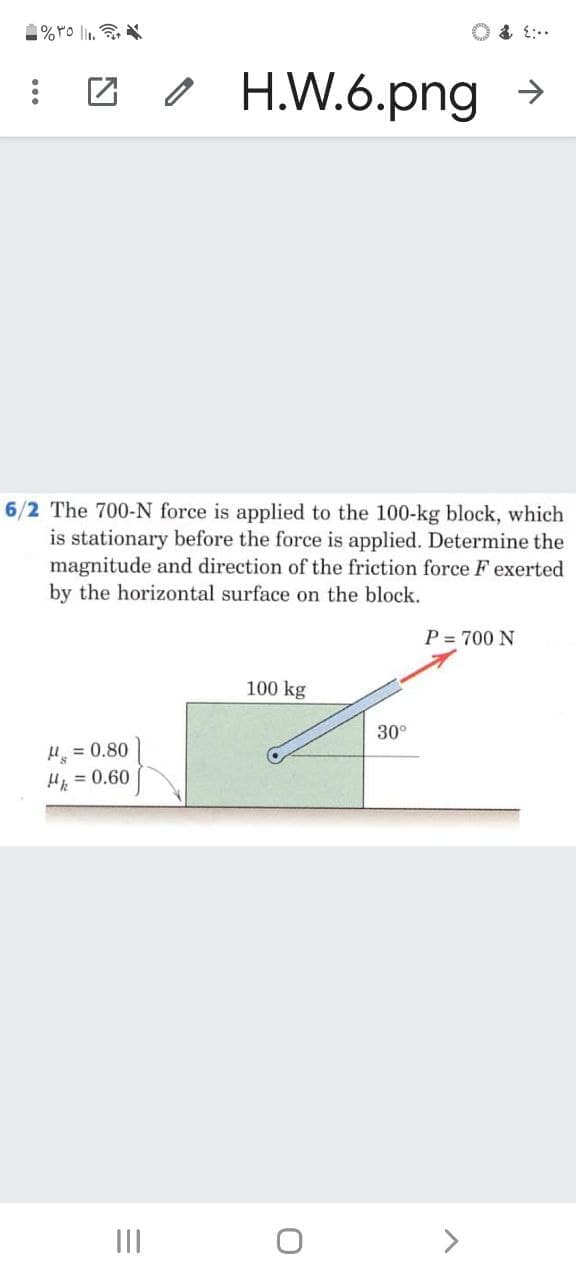 솝%YO li.
I 2 / H.W.6.png >
6/2 The 700-N force is applied to the 100-kg block, which
is stationary before the force is applied. Determine the
magnitude and direction of the friction force F exerted
by the horizontal surface on the block.
P = 700 N
100 kg
30°
H = 0.80
H = 0.60
II
