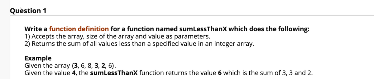 Question 1
Write a function definition for a function named sumLessThanX which does the following:
1) Accepts the array, size of the array and value as parameters.
2) Returns the sum of all values less than a specified value in an integer array.
Example
Given the array {3, 6, 8, 3, 2, 6}.
Given the value 4, the sumLessThanX function returns the value 6 which is the sum of 3, 3 and 2.
