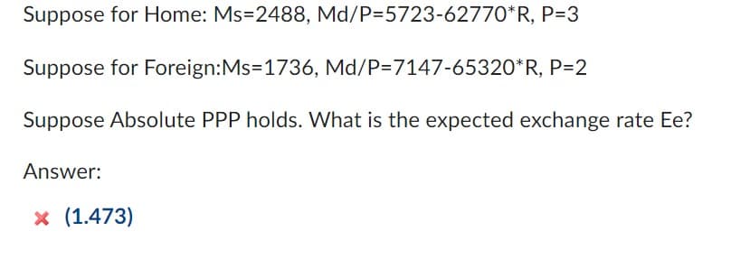 Suppose for Home: Ms=2488, Md/P=5723-62770*R, P=3
Suppose for Foreign:Ms=1736, Md/P=7147-65320*R, P=2
Suppose Absolute PPP holds. What is the expected exchange rate Ee?
Answer:
x (1.473)