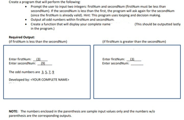 Create a program that will perform the following:
Prompt the user to input two integers: firstNum and secondNum (firstNum must be less than
secondNum). If the secondNum is less than the first, the program will ask again for the secondNum
(since the firstNum is already valid). Hint: This program uses looping and decision making.
• Output all odd numbers within firstNum and secondNum.
• Create a function that will display your complete name
in the program.)
(This should be outputted lastly
Required Output:
(if firstNum is less than the secondNum)
(if firstNum is greater than the secondNum)
Enter firstNum:(3)
Enter secondNum: (9).
Enter firstNum:(3).
Enter secondNum:
The odd numbers are 3,5, Z2
Developed by: <YOUR COMPLETE NAME>
NOTE: The numbers enclosed in the parenthesis are sample input values only and the numbers w/o
parenthesis are the corresponding outputs.
