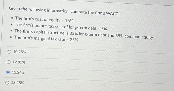 Given the following information, compute the firm's WACC:
• The firm's cost of equity = 16%
• The firm's before-tax cost of long-term debt = 7%
• The firm's capital structure is 35% long-term debt and 65% common equity
• The firm's marginal tax rate = 25%
O 10.25%
O 12.85%
12.24%
O 13.28%