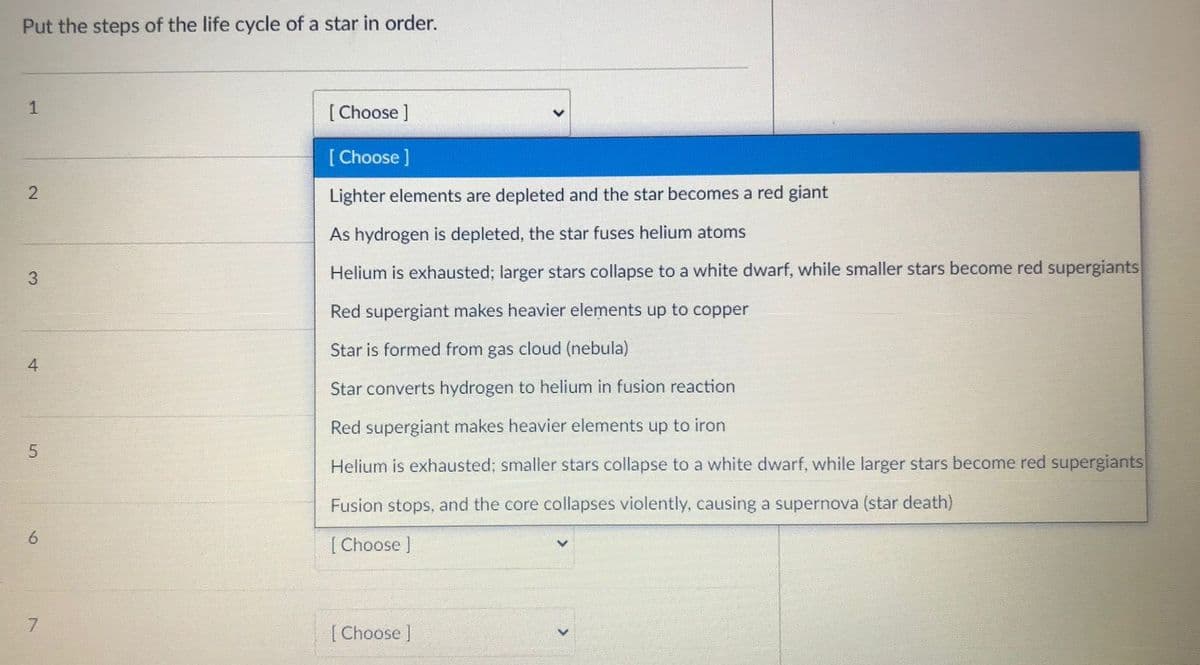 Put the steps of the life cycle of a star in order.
1
[ Choose ]
[ Choose ]
Lighter elements are depleted and the star becomes a red giant
As hydrogen is depleted, the star fuses helium atoms
3
Helium is exhausted; larger stars collapse to a white dwarf, while smaller stars become red supergiants
Red supergiant makes heavier elements up to copper
Star is formed from gas cloud (nebula)
4
Star converts hydrogen to helium in fusion reaction
Red supergiant makes heavier elements up to iron
5
Helium is exhausted; smaller stars collapse to a white dwarf, while larger stars become red supergiants
Fusion stops, and the core collapses violently, causing a supernova (star death)
[ Choose ]
7.
[ Choose ]
2.
6
