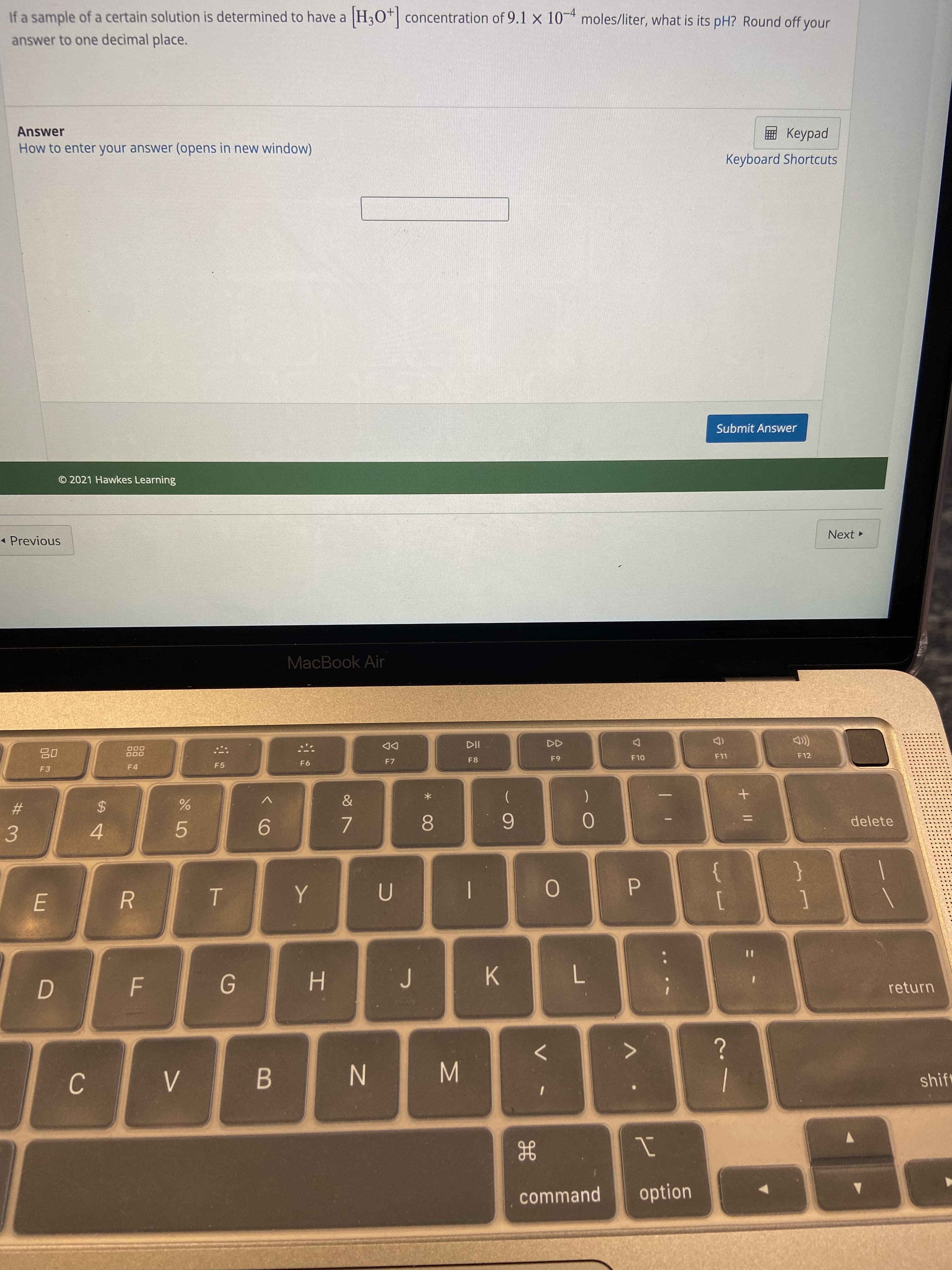 + ||
B.
ト
R
%24
%23
If a sample of a certain solution is determined to have a
H3O* concentration of 9.1 x 10- moles/liter, what is its pH? Round off your
answer to one decimal place.
Answer
How to enter your answer (opens in new window)
E Keypad
Keyboard Shortcuts
Submit Answer
© 2021 Hawkes Learning
* Previous
Next
MacBook Air
000
O00
(D
F11
DD
F3
F4
F5
F6
F7
F8
F10
F12
6-
|
delete
8.
6
5.
9.
4.
7.
3.
{
[
}
P.
K
H.
7.
return
N
shift
command
option
